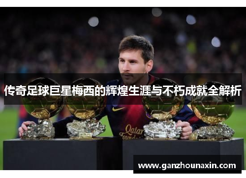 传奇足球巨星梅西的辉煌生涯与不朽成就全解析