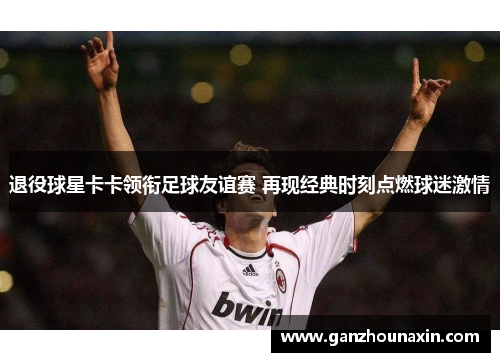 退役球星卡卡领衔足球友谊赛 再现经典时刻点燃球迷激情