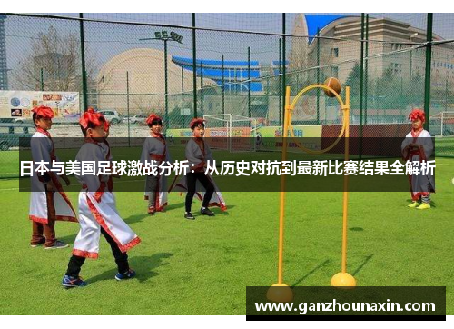 日本与美国足球激战分析：从历史对抗到最新比赛结果全解析